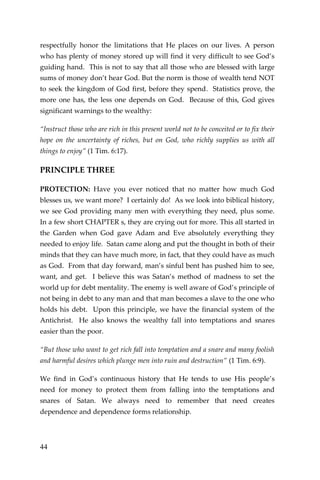 44 
respectfully honor the limitations that He places on our lives. A person who has plenty of money stored up will find it very difficult to see God’s guiding hand. This is not to say that all those who are blessed with large sums of money don’t hear God. But the norm is those of wealth tend NOT to seek the kingdom of God first, before they spend. Statistics prove, the more one has, the less one depends on God. Because of this, God gives significant warnings to the wealthy: 
“Instruct those who are rich in this present world not to be conceited or to fix their hope on the uncertainty of riches, but on God, who richly supplies us with all things to enjoy” (1 Tim. 6:17). 
PRINCIPLE THREE 
PROTECTION: Have you ever noticed that no matter how much God blesses us, we want more? I certainly do! As we look into biblical history, we see God providing many men with everything they need, plus some. In a few short CHAPTER s, they are crying out for more. This all started in the Garden when God gave Adam and Eve absolutely everything they needed to enjoy life. Satan came along and put the thought in both of their minds that they can have much more, in fact, that they could have as much as God. From that day forward, man’s sinful bent has pushed him to see, want, and get. I believe this was Satan’s method of madness to set the world up for debt mentality. The enemy is well aware of God’s principle of not being in debt to any man and that man becomes a slave to the one who holds his debt. Upon this principle, we have the financial system of the Antichrist. He also knows the wealthy fall into temptations and snares easier than the poor. 
“But those who want to get rich fall into temptation and a snare and many foolish and harmful desires which plunge men into ruin and destruction” (1 Tim. 6:9). 
We find in God’s continuous history that He tends to use His people’s need for money to protect them from falling into the temptations and snares of Satan. We always need to remember that need creates dependence and dependence forms relationship. 
 