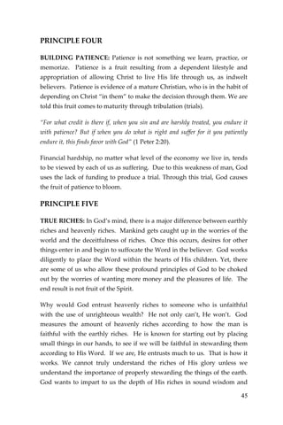 45 
PRINCIPLE FOUR 
BUILDING PATIENCE: Patience is not something we learn, practice, or memorize. Patience is a fruit resulting from a dependent lifestyle and appropriation of allowing Christ to live His life through us, as indwelt believers. Patience is evidence of a mature Christian, who is in the habit of depending on Christ “in them” to make the decision through them. We are told this fruit comes to maturity through tribulation (trials). 
“For what credit is there if, when you sin and are harshly treated, you endure it with patience? But if when you do what is right and suffer for it you patiently endure it, this finds favor with God” (1 Peter 2:20). 
Financial hardship, no matter what level of the economy we live in, tends to be viewed by each of us as suffering. Due to this weakness of man, God uses the lack of funding to produce a trial. Through this trial, God causes the fruit of patience to bloom. 
PRINCIPLE FIVE 
TRUE RICHES: In God’s mind, there is a major difference between earthly riches and heavenly riches. Mankind gets caught up in the worries of the world and the deceitfulness of riches. Once this occurs, desires for other things enter in and begin to suffocate the Word in the believer. God works diligently to place the Word within the hearts of His children. Yet, there are some of us who allow these profound principles of God to be choked out by the worries of wanting more money and the pleasures of life. The end result is not fruit of the Spirit. 
Why would God entrust heavenly riches to someone who is unfaithful with the use of unrighteous wealth? He not only can’t, He won’t. God measures the amount of heavenly riches according to how the man is faithful with the earthly riches. He is known for starting out by placing small things in our hands, to see if we will be faithful in stewarding them according to His Word. If we are, He entrusts much to us. That is how it works. We cannot truly understand the riches of His glory unless we understand the importance of properly stewarding the things of the earth. God wants to impart to us the depth of His riches in sound wisdom and  