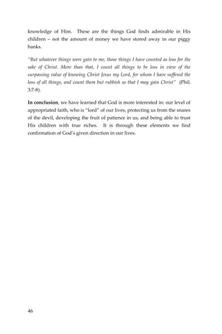 46 
knowledge of Him. These are the things God finds admirable in His children – not the amount of money we have stored away in our piggy banks. 
“But whatever things were gain to me, those things I have counted as loss for the sake of Christ. More than that, I count all things to be loss in view of the surpassing value of knowing Christ Jesus my Lord, for whom I have suffered the loss of all things, and count them but rubbish so that I may gain Christ” (Phil. 3:7-8). 
In conclusion, we have learned that God is more interested in: our level of appropriated faith, who is “lord” of our lives, protecting us from the snares of the devil, developing the fruit of patience in us, and being able to trust His children with true riches. It is through these elements we find confirmation of God’s given direction in our lives. 
 