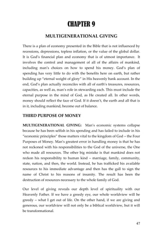 47 
CHAPTER 9 
MULTIGENERATIONAL GIVING 
There is a plan of economy presented in the Bible that is not influenced by recessions, depressions, topless inflation, or the value of the global dollar. It is God’s financial plan and economy that is of utmost importance. It involves the control and management of all of the affairs of mankind, including man’s choices on how to spend his money. God’s plan of spending has very little to do with the benefits here on earth, but rather building up “eternal weight of glory” in His heavenly bank account. In the end, God’s plan actually reconciles with all of earth’s treasures, resources, capacities, as well as, man’s role in stewarding each. This must include the eternal purpose in the mind of God, as He created all. In other words, money should reflect the face of God. If it doesn’t, the earth and all that is in it, including mankind, become out of balance. 
THIRD PURPOSE OF MONEY 
MULTIGENERATIONAL GIVING: Man’s economic systems collapse because he has been selfish in his spending and has failed to include in his “economic principles” those matters vital to the kingdom of God – the Four Purposes of Money. Man’s greatest error in handling money is that he has not reckoned with his responsibilities to the God of the universe, the One who made all resources. The other big mistake is that mankind does not reckon his responsibility to human kind – marriage, family, community, state, nation, and then, the world. Instead, he has trafficked his available resources to his immediate advantage and then has the gall to sign the name of Christ to his reasons of insanity. The result has been the destruction of resources necessary to the whole family of God. 
Our level of giving reveals our depth level of spirituality with our Heavenly Father. If we have a greedy eye, our whole worldview will be greedy – what I get out of life. On the other hand, if we are giving and generous, our worldview will not only be a biblical worldview, but it will be transformational.  