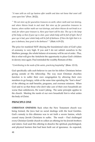48 
“A man with an evil eye hastens after wealth and does not know that want will come upon him” (Prov. 28:22). 
" ‘Do not store up for yourselves treasures on earth, where moth and rust destroy, and where thieves break in and steal. But store up for yourselves treasures in heaven, where neither moth nor rust destroys, and where thieves do not break in or steal; for where your treasure is, there your heart will be also. The eye is the lamp of the body; so then if your eye is clear, your whole body will be full of light. But if your eye is bad, your whole body will be full of darkness. If then the light that is in you is darkness, how great is the darkness!’ ” (Matt. 6:19-23). 
The price for mankind NOT obeying the foundational rules of God’s plan of economy is very high. If you and I do not submit ourselves to the Matthew passage, the whole balance of economy will be out of order. Plus, this is what will give the Antichrist the opportunity to place God’s children in slavery once again. Paul reminded the wealthy Romans of this: 
“Contributing to the needs of the saints, practicing hospitality” (Rom. 12:13). 
God specifically calls each believer to care for his fellow Christians before giving outside of His fellowship. The way most Christian churches function is to suffer their own congregation by allowing their own members to go hungry, while at the same time spending the “lion’s share” of the offering on staff benefits, programs, and overseas missions. When God said to us that those who don't take care of their own household are worse than unbelievers, He wasn't joking. The same principle applies to the church. Meeting the needs of our own household first is what unites the body of Christ. 
PRINCIPLE ONE 
CHRISTIAN ONENESS: Back when the New Testament church was being formed, the Jews had no social dealings with the local Gentiles. God’s remedy to this dilemma was to set forth a severe famine, which caused many Jewish Christians to suffer. The result – Paul challenged every Christian Gentile church to collect an offering for his Jewish brothers and sisters. God used this offering to dissolve the spiritual, psychological, and physical barriers that had been built out of ignorance. As expected,  
