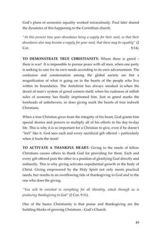 49 
God’s plans of economic equality worked miraculously. Paul later shared the dynamics of this happening to the Corinthian church. 
“At this present time your abundance being a supply for their need, so that their abundance also may become a supply for your need, that there may be equality” (2 Cor. 8:14). TO DEMONSTRATE TRUE CHRISTIANITY: Where there is greed – there is war! It is impossible to pursue peace with all men, when one party is seeking to care for its own needs according to its own advancement. The confusion and consternation among the global society are but a magnification of what is going on in the hearts of the people who live within its boundaries. The Antichrist has always sneaked in when the deceit of man’s system of greed corners itself; when his rudeness of selfish rules of economy has finally imprisoned him. Just as greed marks the foreheads of unbelievers, so does giving mark the hearts of true indwelt Christians. 
When a true Christian gives from the integrity of his heart, God grants him special desires and powers to multiply all of his efforts in his day-to-day life. This is why it is so important for a Christian to give, even if he doesn’t “feel” like it. God sees each and every sacrificial gift offered – particularly when it hurts the most! 
TO ACTIVATE A THANKFUL HEART: Giving to the needs of fellow Christians causes others to thank God for providing for them. Each and every gift offered puts the other in a position of glorifying God directly and indirectly. This is why giving activates expediential growth in the body of Christ. Giving empowered by the Holy Spirit not only meets practical needs, but results in an overflowing tide of thanksgiving to God and to the one who does the giving. 
“You will be enriched in everything for all liberality, which through us is producing thanksgiving to God” (2 Cor. 9:11). 
One of the basics Christianity is that praise and thanksgiving are the building blocks of growing Christians - God’s Church.  