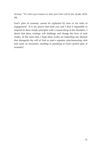 51 
destroys. "For where your treasure is, there your heart will be also. (Luke 12:33- 34) 
God’s plan of economy cannot be explained by man or his rules of engagement! It is my prayer that both you and I find it impossible to respond to these simple principles with a casual shrug of the shoulders. I desire that these writings will challenge and change the lives of each reader. At the same time, I hope these works are imperiling any lifestyle that disregards the will of God as man’s supreme ruler/measuring stick and cause an encounter, resulting in partaking in God’s perfect plan of economy! 
 