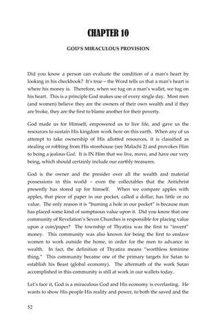 52 
CHAPTER 10 
GOD’S MIRACULOUS PROVISION 
Did you know a person can evaluate the condition of a man’s heart by looking in his checkbook? It’s true – the Word tells us that a man’s heart is where his money is. Therefore, when we tug on a man’s wallet, we tug on his heart. This is a principle God makes use of every single day. Most men (and women) believe they are the owners of their own wealth and if they are broke, they are the first to blame another for their poverty. 
God made us for Himself, empowered us to live life, and gave us the resources to sustain His kingdom work here on this earth. When any of us attempt to take ownership of His allotted resources, it is classified as stealing or robbing from His storehouse (see Malachi 2) and provokes Him to being a jealous God. It is IN Him that we live, move, and have our very being, which should certainly include our earthly treasures. 
God is the owner and the presider over all the wealth and material possessions in this world – even the collectables that the Antichrist presently has stored up for himself. When we compare apples with apples, that piece of paper in our pocket, called a dollar, has little or no value. The only reason it is “burning a hole in our pocket” is because man has placed some kind of sumptuous value upon it. Did you know that one community of Revelation’s Seven Churches is responsible for placing value upon a coin/paper? The township of Thyatira was the first to “invent” money. This community was also known for being the first to enslave women to work outside the home, in order for the men to advance in wealth. In fact, the definition of Thyatira means “worthless feminine thing.” This community became one of the primary targets for Satan to establish his Beast (global economy). The aftermath of the work Satan accomplished in this community is still at work in our wallets today. 
Let’s face it, God is a miraculous God and His economy is everlasting. He wants to show His people His reality and power, to both the saved and the  