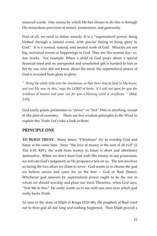 53 
unsaved world. One means by which He has chosen to do this is through His miraculous provision of money, possessions, and generosity. 
First of all, we need to define miracle. It is a “supernatural power, being birthed through a natural event, with precise timing to bring glory to God.” It is a normal, natural, and neutral work of God. Miracles are not big, oversized events or happenings to God. They are His normal day- to- day works. For example: When a child of God prays about a special financial need and an unexpected and unsolicited gift is handed to him or her by one who did not know about the need, the supernatural power of God is revealed from glory to glory. 
" ‘Bring the whole tithe into the storehouse, so that there may be food in My house, and test Me now in this,’ says the LORD of hosts, ‘if I will not open for you the windows of heaven and pour out for you a blessing until it overflows; ” (Mal. 3:10). 
God rarely grants permission to “prove” or “test” Him in anything, except in His plan of economy. There are five wisdom principles in the Word to explain this Truth. Let’s take a look at them. 
PRINCIPLE ONE 
TO BUILD TRUST: Many times, “Christians” try to worship God and Satan at the same time. Since “the love of money is the root of all evil” (1 Tim 6:10, KJV), the walk from money to Satan is short and oftentimes destructive. When we don’t trust God with His money in our possession, we activate God’s judgment; so He proposes a test on us. The test involves us facing the two altars we claim to serve. God wants us to choose the god we believe serves and cares for us the best – God or Baal (Satan). Whichever god answers by supernatural power ought to be the one in whom we should worship and place our trust. Therefore, when God says, “Test Me in this,” He really wants us to see with our own eyes which god really backs Truth. 
As seen in the story of Elijah (1 Kings 18:21-40), the prophets of Baal cried out to their god all day long and nothing happened. Then Elijah prayed a  