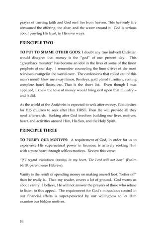54 
prayer of trusting faith and God sent fire from heaven. This heavenly fire consumed the offering, the altar, and the water around it. God is serious about proving His trust, in His own ways. 
PRINCIPLE TWO 
TO PUT TO SHAME OTHER GODS: I doubt any true indwelt Christian would disagree that money is the “god” of our present day. This “greenback monster” has become an idol in the lives of some of the finest prophets of our day. I remember counseling the limo driver of the most televised evangelist the world over. The confessions that rolled out of this man’s mouth blew me away: limos, Bentleys, gold plated furniture, renting complete hotel floors, etc. That is the short list. Even though I was appalled, I knew the love of money would bring evil upon that ministry – and it did. 
As the world of the Antichrist is expected to seek after money, God desires for HIS children to seek after Him FIRST. Then He will provide all they need afterwards. Seeking after God involves building our lives, motives, heart, and activities around Him, His Son, and the Holy Spirit. 
PRINCIPLE THREE 
TO PURIFY OUR MOTIVES: A requirement of God, in order for us to experience His supernatural power in finances, is actively seeking Him with a pure heart through selfless motives. Review this verse: 
“If I regard wickedness (vanity) in my heart, The Lord will not hear” (Psalm 66:18, parentheses Hebrew). 
Vanity is the result of spending money on making oneself look “better off” than he really is. That, my reader, covers a lot of ground. God warns us about vanity. I believe, He will not answer the prayers of those who refuse to listen to this appeal. The requirement for God’s miraculous control in our financial affairs is super-powered by our willingness to let Him examine our hidden motives. 
 