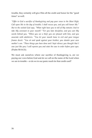 56 
trouble, they certainly will give Him all the credit and honor for the “good times” as well. 
"Offer to God a sacrifice of thanksgiving and pay your vows to the Most High; Call upon Me in the day of trouble; I shall rescue you, and you will honor Me." But to the wicked God says, "What right have you to tell of My statutes And to take My covenant in your mouth? “For you hate discipline, and you cast My words behind you. "When you see a thief, you are pleased with him, and you associate with adulterers. “You let your mouth loose in evil and your tongue frames deceit. "You sit and speak against your brother; you slander your own mother's son. “These things you have done and I kept silence; you thought that I was just like you; I will reprove you and state the case in order before your eyes. (Psalm 50:14-21). 
We must ask ourselves where our sacrifice of thanksgiving is, are we paying our vows before God and do we call on the name of the Lord when we are in trouble – or do we in our panic reach for that credit card? 
 