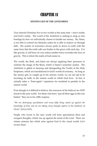 57 
CHAPTER 11 
SIXTEEN LIES OF THE ANTICHRIST 
True indwelt Christians live in two worlds at the same time – man’s reality and God’s reality. The world of the Antichrist is seeking to drag us into bondage by how we individually choose to handle our money. He, Satan, is not able to control our lifestyles unless he is able to enslave us through debt. His system of economics always pulls us down to earth with the same force that the earth calls our bodies to the grave with each day. It is like gravity; it will have its way unless another force overrides the laws of gravity. This is where the realm of God comes in. 
The world, the flesh, and Satan are always applying their pressures to conform the image of the Beast, which is Satan’s economic system. The Antichrist is gifted at denying and disregarding the Truths of the Holy Scriptures, which are foundational in God’s world of economy. As long as the enemy gets us caught up in his sensory world, we are not apt to be investing, by faith, in the unseen world in which God lives. In fact, it actually takes a “born-again” experience for mankind to partake in the unseen world. 
Even though it is difficult to believe, the resources of the believer are NOT found in the seen world. For those who have “put all their eggs in this one basket,” they are in for a BIG surprise. 
“We are destroying speculations and every lofty thing raised up against the knowledge of God, and we are taking every thought captive to the obedience of Christ” (2 Cor.10:5). 
People who invest in the seen world will form speculations (lies) and arrogant thoughts, which rise up against the mind of the Lord. There are sixteen primary lies which arise against God in the visual world. Let’s review them: 
 