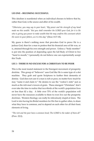 58 
LIE ONE – BECOMING SUCCESSFUL 
This idealism is manifested when an individual chooses to believe that he, rather than God, is the source and abler of his wealth. 
"Otherwise, you may say in your heart, 'My power and the strength of my hand made me this wealth.' But you shall remember the LORD your God, for it is He who is giving you power to make wealth that He may confirm His covenant which He swore to your fathers, as it is this day” (Deut. 8:17-18). 
My guess is there’s nothing more that provokes God to prove He is a jealous God, than for a man to profess that his financial area of life was, or is, attained through his own strength and power. Unless a “body member” is put into the position of depending upon the full Body of Christ to live “hand to mouth,” I personally do not believe one can experientially accept this Truth. 
LIE 2 – THERE IS NO EXCUSE FOR A CHRISTIAN TO BE POOR 
This is the most touted statement in the Emergent movement of prosperity doctrine. This group of “believers” uses God like He is some type of a slot machine. They grab and quote Scriptures to further their dementia of demise. God does not care if a man is rich or poor, no matter how much he may “name it and claim it.” He desires to use the “widow’s mite” just as much as the rich man’s towers of grain. These emergent “Christians” don’t even take the time to realize that two-thirds of the world’s population lives on less than $2 a day. A little over 75% of the world’s population will never have the resources available to them to even live out the prosperity doctrines. Western theology can really be ridiculously stupid at times. The Lord is into having his Bridal members for His Son to gather often, to share what they have in common, and to depend on each other for all their basic elements of living. 
“The rich and the poor have a common bond; The LORD is the maker of them all” (Prov. 22:2). 
 