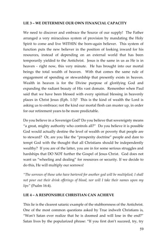 59 
LIE 3 – WE DETERMINE OUR OWN FINANCIAL CAPACITY 
We need to discover and embrace the Source of our supply! The Father arranged a very miraculous system of provision by mandating the Holy Spirit to come and live WITHIN the born-again believer. This system of function puts the new believer in the position of looking inward for his resources, instead of depending on an external world that has been temporarily yielded to the Antichrist. Jesus is the same in us as He is in heaven - right now, this very minute. He has brought into our mortal beings the total wealth of heaven. With that comes the same rule of engagement of spending or stewardship that presently exists in heaven. Wealth in heaven is for the Divine purpose of glorifying God and expanding the radiant beauty of His vast domain. Remember when Paul said that we have been blessed with every spiritual blessing in heavenly places in Christ Jesus (Eph. 1:3)? This is the kind of wealth the Lord is asking us to embrace; not the kind our mortal flesh can muster up, in order for our retirement years to be more predictable. 
Do you believe in a Sovereign God? Do you believe that sovereignty means “a great, mighty authority who controls all?” Do you believe it is possible God would actually destine the level of wealth or poverty that people are to steward? Or, are you like the “prosperity doctrine” people and dare to tempt God with the thought that all Christians should be independently wealthy? If you are of the latter, you are in for some serious struggles and hardships that DO NOT further the Gospel of Jesus Christ. God does not want us “wheeling and dealing” for resources or security. If we decide to do this, He will multiply our sorrows! 
“The sorrows of those who have bartered for another god will be multiplied; I shall not pour out their drink offerings of blood, nor will I take their names upon my lips” (Psalm 16:4). 
LIE 4 – A RESPONSIBLE CHRISTIAN CAN ACHIEVE 
This lie is the clearest satanic example of the stubbornness of the Antichrist. One of the most common questions asked by True indwelt Christians is, “Won’t Satan ever realize that he is doomed and will lose in the end?” Satan lives by the popularized phrase: “If you first don’t succeed, try, try  