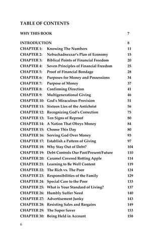 6 
TABLE OF CONTENTS 
WHY THIS BOOK 7 
INTRODUCTION 8 
CHAPTER 1: Knowing The Numbers 11 
CHAPTER 2: Nebuchadnezzar’s Plan of Economy 15 
CHAPTER 3: Biblical Points of Financial Freedom 20 
CHAPTER 4: Seven Principles of Financial Freedom 25 
CHAPTER 5: Proof of Financial Bondage 28 
CHAPTER 6: Purposes for Money and Possessions 34 
CHAPTER 7: Purpose of Money 37 
CHAPTER 8: Confirming Direction 41 
CHAPTER 9: Multigenerational Giving 46 
CHAPTER 10: God’s Miraculous Provision 51 
CHAPTER 11: Sixteen Lies of the Antichrist 56 
CHAPTER 12: Recognizing God’s Correction 75 
CHAPTER 13: Ten Signs of Reproof 80 
CHAPTER 14: A Nation That Obeys Money 84 
CHAPTER 15: Choose This Day 80 
CHAPTER 16: Serving God Over Money 93 
CHAPTER 17: Establish a Pattern of Giving 97 
CHAPTER 18: Why Stay Out of Debt? 104 
CHAPTER 19: Debt Controls Our Past/Present/Future 110 
CHAPTER 20: Caramel Covered Rotting Apple 114 
CHAPTER 21: Learning to Be Well Content 119 
CHAPTER 22: The Rich vs. The Poor 124 
CHAPTER 23: Responsibilities of the Family 129 
CHAPTER 24: Special Care to the Poor 133 
CHAPTER 25: What is Your Standard of Living? 137 
CHAPTER 26: Humbly Suffer Need 140 
CHAPTER 27: Advertisement Junky 143 
CHAPTER 28: Resisting Sales and Bargains 149 
CHAPTER 29: The Super Saver 153 
CHAPTER 30: Being Held in Account 158  