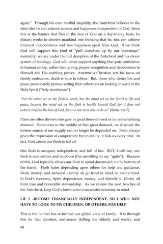 60 
again.” Through his own morbid stupidity, the Antichrist believes in the false idea he can achieve success and happiness independent of God. Since this is the banner that flies in the face of God on a day-to-day basis, he (Satan) works to deceive mankind into thinking that he, too, can achieve financial independence and true happiness apart from God. If we think God will support this kind of “pull ourselves up by our bootstraps” mentality, we are under the full deception of the Antichrist and his clever system of bondage. God will never support anything that puts confidence in human ability, rather than giving proper recognition and dependence to Himself and His enabling power. Anytime a Christian sets his focus on fleshly endeavors, death is sure to follow. But, those who desire life and peace passionately pursue setting their affections on looking inward at the Holy Spirit (“holy storehouse”). 
“For the mind set on the flesh is death, but the mind set on the Spirit is life and peace, because the mind set on the flesh is hostile toward God; for it does not subject itself to the law of God, for it is not even able to do so” (Rom. 8:6-7). 
Plans are often thrown into gear in great times of need or in overwhelming demand. Sometimes in the middle of that great demand, we discover the former source of our supply can no longer be depended on. Flesh always gives the impression of competency; but in reality, it fails us every time. In fact, God causes our flesh to fail us! 
Our flesh is arrogant, independent, and full of lies. BUT, I will say, our flesh is competitive and stubborn (I’m unwilling to say “quite”). Because of this, God typically allows our flesh to spiral downward, to the bottom of the barrel. Flesh hates depending upon others for help and guidance. Flesh, money, and personal identity all go hand in hand, in man’s mind. In God’s economy, Spirit dependence, money, and identity in Christ, all form true and honorable stewardship. As we review the next two lies of the Antichrist, keep God’s formula for a successful economy in mind. 
LIE 5 –BECOME FINANCIALLY INDEPENDENT, SO I WILL NOT HAVE TO LOOK TO MY CHILDREN, OR OTHERS, FOR HELP 
This is the lie that has re-formed our global view of family. It is through this lie that abortion, euthanasia (killing the elderly and weak), and  