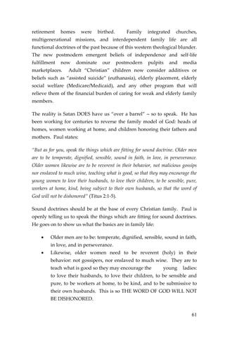 61 
retirement homes were birthed. Family integrated churches, multigenerational missions, and interdependent family life are all functional doctrines of the past because of this western theological blunder. The new postmodern emergent beliefs of independence and self-life fulfillment now dominate our postmodern pulpits and media marketplaces. Adult “Christian” children now consider additives or beliefs such as “assisted suicide” (euthanasia), elderly placement, elderly social welfare (Medicare/Medicaid), and any other program that will relieve them of the financial burden of caring for weak and elderly family members. 
The reality is Satan DOES have us “over a barrel” – so to speak. He has been working for centuries to reverse the family model of God: heads of homes, women working at home, and children honoring their fathers and mothers. Paul states: 
“But as for you, speak the things which are fitting for sound doctrine. Older men are to be temperate, dignified, sensible, sound in faith, in love, in perseverance. Older women likewise are to be reverent in their behavior, not malicious gossips nor enslaved to much wine, teaching what is good, so that they may encourage the young women to love their husbands, to love their children, to be sensible, pure, workers at home, kind, being subject to their own husbands, so that the word of God will not be dishonored” (Titus 2:1-5). 
Sound doctrines should be at the base of every Christian family. Paul is openly telling us to speak the things which are fitting for sound doctrines. He goes on to show us what the basics are in family life: 
 Older men are to be: temperate, dignified, sensible, sound in faith, in love, and in perseverance. 
 Likewise, older women need to be reverent (holy) in their behavior: not gossipers, nor enslaved to much wine. They are to teach what is good so they may encourage the young ladies: to love their husbands, to love their children, to be sensible and pure, to be workers at home, to be kind, and to be submissive to their own husbands. This is so THE WORD OF GOD WILL NOT BE DISHONORED.  