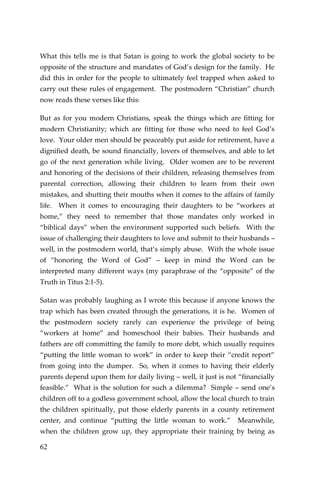62 
What this tells me is that Satan is going to work the global society to be opposite of the structure and mandates of God’s design for the family. He did this in order for the people to ultimately feel trapped when asked to carry out these rules of engagement. The postmodern “Christian” church now reads these verses like this: 
But as for you modern Christians, speak the things which are fitting for modern Christianity; which are fitting for those who need to feel God’s love. Your older men should be peaceably put aside for retirement, have a dignified death, be sound financially, lovers of themselves, and able to let go of the next generation while living. Older women are to be reverent and honoring of the decisions of their children, releasing themselves from parental correction, allowing their children to learn from their own mistakes, and shutting their mouths when it comes to the affairs of family life. When it comes to encouraging their daughters to be “workers at home,” they need to remember that those mandates only worked in “biblical days” when the environment supported such beliefs. With the issue of challenging their daughters to love and submit to their husbands – well, in the postmodern world, that’s simply abuse. With the whole issue of “honoring the Word of God” – keep in mind the Word can be interpreted many different ways (my paraphrase of the “opposite” of the Truth in Titus 2:1-5). 
Satan was probably laughing as I wrote this because if anyone knows the trap which has been created through the generations, it is he. Women of the postmodern society rarely can experience the privilege of being “workers at home” and homeschool their babies. Their husbands and fathers are off committing the family to more debt, which usually requires “putting the little woman to work” in order to keep their “credit report” from going into the dumper. So, when it comes to having their elderly parents depend upon them for daily living – well, it just is not “financially feasible.” What is the solution for such a dilemma? Simple – send one’s children off to a godless government school, allow the local church to train the children spiritually, put those elderly parents in a county retirement center, and continue “putting the little woman to work.” Meanwhile, when the children grow up, they appropriate their training by being as  