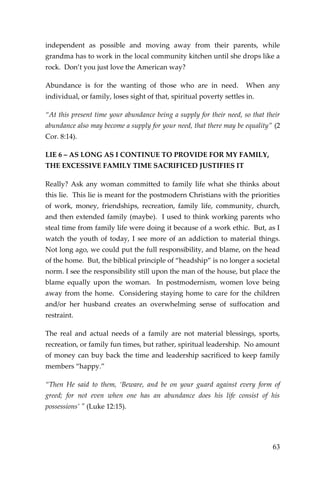 63 
independent as possible and moving away from their parents, while grandma has to work in the local community kitchen until she drops like a rock. Don’t you just love the American way? 
Abundance is for the wanting of those who are in need. When any individual, or family, loses sight of that, spiritual poverty settles in. 
“At this present time your abundance being a supply for their need, so that their abundance also may become a supply for your need, that there may be equality” (2 Cor. 8:14). 
LIE 6 – AS LONG AS I CONTINUE TO PROVIDE FOR MY FAMILY, THE EXCESSIVE FAMILY TIME SACRIFICED JUSTIFIES IT 
Really? Ask any woman committed to family life what she thinks about this lie. This lie is meant for the postmodern Christians with the priorities of work, money, friendships, recreation, family life, community, church, and then extended family (maybe). I used to think working parents who steal time from family life were doing it because of a work ethic. But, as I watch the youth of today, I see more of an addiction to material things. Not long ago, we could put the full responsibility, and blame, on the head of the home. But, the biblical principle of “headship” is no longer a societal norm. I see the responsibility still upon the man of the house, but place the blame equally upon the woman. In postmodernism, women love being away from the home. Considering staying home to care for the children and/or her husband creates an overwhelming sense of suffocation and restraint. 
The real and actual needs of a family are not material blessings, sports, recreation, or family fun times, but rather, spiritual leadership. No amount of money can buy back the time and leadership sacrificed to keep family members “happy.” 
“Then He said to them, ‘Beware, and be on your guard against every form of greed; for not even when one has an abundance does his life consist of his possessions’ " (Luke 12:15).  