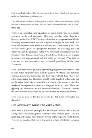 64 
God would rather have the parents spend their time, effort, and money on restoring hearts and relationships. 
"He will restore the hearts of the fathers to their children and the hearts of the children to their fathers, so that I will not come and smite the land with a curse" (Mal. 4:6). 
There is an unspoken rule operating in God’s reality that necessitates problems, needs, and demands. God only supplies when there is a heavenly defined need, NOT in times of want or self-imposed need (debt). For every righteous need, there is a righteous supply for that need. For every self-imposed need, there is a self-imposed consequence (Col. 3:25). We can shout “grace” or “prosperity doctrines” all day long, but God clearly laid out the guidelines in the New Testament, which reinforces this principle. This does not mean God will not decide to show an act of grace in times of self-imposed need, but it is not to be expected! What is to be expected are the parameters and pre-stated guidelines of the New Testament. 
Most Christians would probably agree that going into most forms of debt is a sin. What has puzzled me over the years is why these same believers will turn around and borrow (go into debt) to pay off old debt. This is like a Christian saying that Christians should not be involved in lawsuits, but on the other hand, divorces (which is a lawsuit) his spouse or sues his workman’s compensation insurance company for more cash. There are typically two times when we will see the character of a “Christian” come to the surface: when he is desperate for cash or when he has too much of it. 
Let’s look at more of the lies in which the Antichrist perpetrates our character. 
LIE 7 – ONE HAS TO BORROW TO MAKE MONEY. 
Now there is a financial principle that Satan loves! This is a fancy way of saying this: “You have to gamble in order to have financial gain.” Yes, it is gambling and records show that 90+ percent of the corporate world does it. There is no question that borrowing during a time of inflation increases  