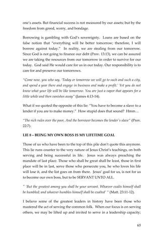65 
one’s assets. But financial success is not measured by our assets; but by the freedom from greed, worry, and bondage. 
Borrowing is gambling with God’s sovereignty. Loans are based on the false notion that “everything will be better tomorrow; therefore, I will borrow against today.” In reality, we are stealing from our tomorrow. Since God is not going to finance our debt (Prov. 13:13), we can be assured we are taking the resources from our tomorrow in order to survive for our today. God said He would care for us in our today. Our responsibility is to care for and preserve our tomorrows. 
“Come now, you who say, ‘Today or tomorrow we will go to such and such a city, and spend a year there and engage in business and make a profit.’ Yet you do not know what your life will be like tomorrow. You are just a vapor that appears for a little while and then vanishes away” (James 4:13-14). 
What if we quoted the opposite of this lie: “You have to become a slave to a lender if you are to make money.” How stupid does that sound? Hmm… 
“The rich rules over the poor, And the borrower becomes the lender's slave” (Prov. 22:7). 
LIE 8 – BEING MY OWN BOSS IS MY LIFETIME GOAL 
Those of us who have been to the top of this pile don’t quote this anymore. This lie runs counter to the very nature of Jesus Christ’s teachings, on both serving and being successful in life. Jesus was always preaching the mandate of last place. Those who shall be great shall be least, those in first place will be in last, serve those who persecute you, he who loves his life will lose it, and the list goes on from there. Jesus’ goal for us, is not for us to become our own boss, but to be SERVANT UNTO ALL. 
" ‘But the greatest among you shall be your servant. Whoever exalts himself shall be humbled; and whoever humbles himself shall be exalted’ ” (Matt. 23:11-12). 
I believe some of the greatest leaders in history have been those who mastered the act of serving the common folk. When our focus is on serving others, we may be lifted up and invited to serve in a leadership capacity;  