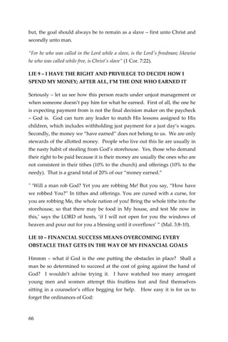 66 
but, the goal should always be to remain as a slave – first unto Christ and secondly unto man. 
“For he who was called in the Lord while a slave, is the Lord's freedman; likewise he who was called while free, is Christ's slave” (1 Cor. 7:22). 
LIE 9 – I HAVE THE RIGHT AND PRIVILEGE TO DECIDE HOW I SPEND MY MONEY; AFTER ALL, I’M THE ONE WHO EARNED IT 
Seriously – let us see how this person reacts under unjust management or when someone doesn’t pay him for what he earned. First of all, the one he is expecting payment from is not the final decision maker on the paycheck – God is. God can turn any leader to match His lessons assigned to His children, which includes withholding just payment for a just day’s wages. Secondly, the money we “have earned” does not belong to us. We are only stewards of the allotted money. People who live out this lie are usually in the nasty habit of stealing from God’s storehouse. Yes, those who demand their right to be paid because it is their money are usually the ones who are not consistent in their tithes (10% to the church) and offerings (10% to the needy). That is a grand total of 20% of our “money earned.” 
" ‘Will a man rob God? Yet you are robbing Me! But you say, “How have we robbed You?” In tithes and offerings. You are cursed with a curse, for you are robbing Me, the whole nation of you! Bring the whole tithe into the storehouse, so that there may be food in My house, and test Me now in this,’ says the LORD of hosts, ‘if I will not open for you the windows of heaven and pour out for you a blessing until it overflows’ ” (Mal. 3:8-10). 
LIE 10 – FINANCIAL SUCCESS MEANS OVERCOMING EVERY OBSTACLE THAT GETS IN THE WAY OF MY FINANCIAL GOALS 
Hmmm – what if God is the one putting the obstacles in place? Shall a man be so determined to succeed at the cost of going against the hand of God? I wouldn’t advise trying it. I have watched too many arrogant young men and women attempt this fruitless feat and find themselves sitting in a counselor’s office begging for help. How easy it is for us to forget the ordinances of God:  