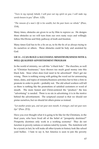 67 
"Turn to my reproof, behold, I will pour out my spirit on you; I will make my words known to you” (Prov. 1:23). 
“The ransom of a man's life is his wealth, but the poor hears no rebuke” (Prov. 13:8). 
Many times, obstacles are given to us by Him to reprove us. He designs these obstacles so we will turn from our own nasty ways and willingly follow His Divine and Holy pathway of truth and freedom. 
Many times God has to fix a fix on us, to fix the fix of us always trying to fix ourselves or others. These obstacles could be holy and anointed by God. 
LIE 11 – I CAN BUILD A SUCCESSFUL MINISTRY/BUSINESS WITH A WELL QUALIFIED ADVERTISEMENT PROGRAM 
In the world of ministry, we call this “a black hole.” The churches, as well as “Christian businesses,” have thrown too much good money into this black hole. Since when does God need to be advertised? Don’t get me wrong. There is nothing wrong with getting the word out for announcing times, dates, and topics of ministry/business activities; but to hire a firm to promote in order to profit – probably not. The old school workers will tell us there is nothing like the promotions of satisfied customers or word of mouth. The more honest and Christ-centered the “product,” the less “advertising” is needed. There is no sin in advertising; it is in the motive behind the advertisement. The scriptural counsel is that we should not praise ourselves, but we should let others praise us instead. 
“Let another praise you, and not your own mouth; A stranger, and not your own lips” (Prov. 27:2). 
Have you ever thought what it is going to be like for the Christians, in the final years, who have lived off of the belief of “prosperity doctrines?” Prosperity doctrines only work in a working economy! They do not function in poverty nations or nations ruled by tyrants. The Antichrist will be a tyrant; in fact, he will make all other tyrants in history look like school yard bullies. I hate to say it, but America is soon to join the poverty  