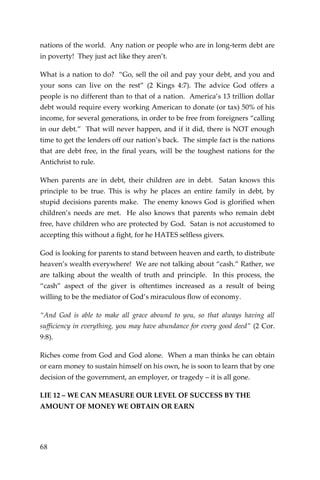 68 
nations of the world. Any nation or people who are in long-term debt are in poverty! They just act like they aren’t. 
What is a nation to do? “Go, sell the oil and pay your debt, and you and your sons can live on the rest” (2 Kings 4:7). The advice God offers a people is no different than to that of a nation. America’s 13 trillion dollar debt would require every working American to donate (or tax) 50% of his income, for several generations, in order to be free from foreigners “calling in our debt.” That will never happen, and if it did, there is NOT enough time to get the lenders off our nation’s back. The simple fact is the nations that are debt free, in the final years, will be the toughest nations for the Antichrist to rule. 
When parents are in debt, their children are in debt. Satan knows this principle to be true. This is why he places an entire family in debt, by stupid decisions parents make. The enemy knows God is glorified when children’s needs are met. He also knows that parents who remain debt free, have children who are protected by God. Satan is not accustomed to accepting this without a fight, for he HATES selfless givers. 
God is looking for parents to stand between heaven and earth, to distribute heaven’s wealth everywhere! We are not talking about “cash.” Rather, we are talking about the wealth of truth and principle. In this process, the “cash” aspect of the giver is oftentimes increased as a result of being willing to be the mediator of God’s miraculous flow of economy. 
“And God is able to make all grace abound to you, so that always having all sufficiency in everything, you may have abundance for every good deed” (2 Cor. 9:8). 
Riches come from God and God alone. When a man thinks he can obtain or earn money to sustain himself on his own, he is soon to learn that by one decision of the government, an employer, or tragedy – it is all gone. 
LIE 12 – WE CAN MEASURE OUR LEVEL OF SUCCESS BY THE AMOUNT OF MONEY WE OBTAIN OR EARN  