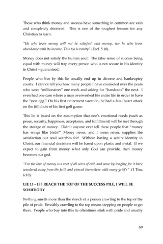 69 
Those who think money and success have something in common are vain and completely deceived. This is one of the toughest lessons for any Christian to learn. 
“He who loves money will not be satisfied with money, nor he who loves abundance with its income. This too is vanity” (Eccl. 5:10). 
Money does not satisfy the human soul! The false sense of success being equal with money will trap every person who is not secure in his identity in Christ – guaranteed. 
People who live by this lie usually end up in divorce and bankruptcy courts. I cannot tell you how many people I have counseled over the years who were “millionaires” one week and asking for “handouts” the next. I even had one case where a man overworked his entire life in order to have the “nest egg.” On his first retirement vacation, he had a fatal heart attack on the fifth hole of his first golf game. 
This lie is based on the assumption that one’s emotional needs (such as peace, security, happiness, acceptance, and fulfillment) will be met through the storage of money. Didn’t anyone ever tell these people that “money has wings like birds?” Money never, and I mean never, supplies the satisfaction our soul searches for! Without having a secure identity in Christ, our financial decisions will be based upon plastic and metal. If we expect to gain from money what only God can provide, then money becomes our god. 
“For the love of money is a root of all sorts of evil, and some by longing for it have wandered away from the faith and pierced themselves with many grief’s” (1 Tim. 6:10). 
LIE 13 – IF I REACH THE TOP OF THE SUCCESS PILE, I WILL BE SOMEBODY 
Nothing smells more than the stench of a person crawling to the top of the pile of pride. Enviably crawling to the top means stepping on people to get there. People who buy into this lie oftentimes stink with pride and usually  