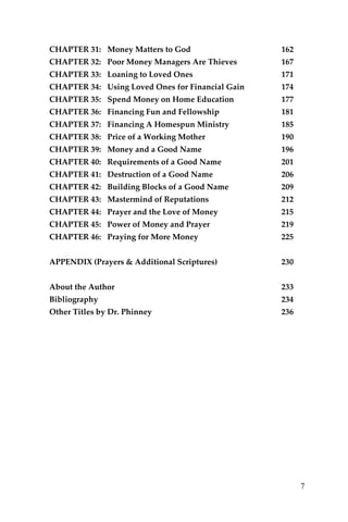 7 
CHAPTER 31: Money Matters to God 162 
CHAPTER 32: Poor Money Managers Are Thieves 167 
CHAPTER 33: Loaning to Loved Ones 171 
CHAPTER 34: Using Loved Ones for Financial Gain 174 
CHAPTER 35: Spend Money on Home Education 177 
CHAPTER 36: Financing Fun and Fellowship 181 
CHAPTER 37: Financing A Homespun Ministry 185 
CHAPTER 38: Price of a Working Mother 190 
CHAPTER 39: Money and a Good Name 196 
CHAPTER 40: Requirements of a Good Name 201 
CHAPTER 41: Destruction of a Good Name 206 
CHAPTER 42: Building Blocks of a Good Name 209 
CHAPTER 43: Mastermind of Reputations 212 
CHAPTER 44: Prayer and the Love of Money 215 
CHAPTER 45: Power of Money and Prayer 219 
CHAPTER 46: Praying for More Money 225 
APPENDIX (Prayers & Additional Scriptures) 230 
About the Author 233 
Bibliography 234 
Other Titles by Dr. Phinney 236 
 