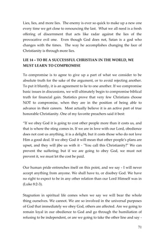 71 
Lies, lies, and more lies. The enemy is ever so quick to make up a new one every time we get close to renouncing the last. What we all need is a fresh offering of discernment that acts like radar against the lies of the provocative evil one. Even though God does not, Satan is a god who changes with the times. The way he accomplishes changing the face of Christianity is through more lies. 
LIE 14 – TO BE A SUCCESSFUL CHRISTIAN IN THE WORLD, WE MUST LEARN TO COMPROMISE 
To compromise is to agree to give up a part of what we consider to be absolute truth for the sake of the argument, or to avoid rejecting another. To put it bluntly, it is an agreement to lie to one another. If we compromise basic issues in discussions, we will ultimately begin to compromise biblical truth for financial gain. Statistics prove that very few Christians choose NOT to compromise, when they are in the position of being able to advance in their careers. Most actually believe it is an active part of true honorable Christianity. One of my favorite preachers said it best: 
“If we obey God it is going to cost other people more than it costs us, and that is where the sting comes in. If we are in love with our Lord, obedience does not cost us anything, it is a delight, but it costs those who do not love Him a good deal. If we obey God it will mean that other people's plans are upset, and they will jibe us with it - "You call this Christianity?" We can prevent the suffering; but if we are going to obey God, we must not prevent it, we must let the cost be paid. 
Our human pride entrenches itself on this point, and we say - I will never accept anything from anyone. We shall have to, or disobey God. We have no right to expect to be in any other relation than our Lord Himself was in (Luke 8:2-3). 
Stagnation in spiritual life comes when we say we will bear the whole thing ourselves. We cannot. We are so involved in the universal purposes of God that immediately we obey God, others are affected. Are we going to remain loyal in our obedience to God and go through the humiliation of refusing to be independent, or are we going to take the other line and say -  