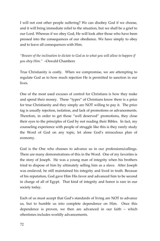 72 
I will not cost other people suffering? We can disobey God if we choose, and it will bring immediate relief to the situation, but we shall be a grief to our Lord. Whereas if we obey God, He will look after those who have been pressed into the consequences of our obedience. We have simply to obey and to leave all consequences with Him. 
“Beware of the inclination to dictate to God as to what you will allow to happen if you obey Him.” –Oswald Chambers 
True Christianity is costly. When we compromise, we are attempting to regulate God as to how much rejection He is permitted to sanction in our lives. 
One of the most used excuses of control for Christians is how they make and spend their money. These “types” of Christians know there is a price for true Christianity and they simply are NOT willing to pay it. The price tag is usually rejection, isolation, and lack of promotions or advancements. Therefore, in order to get those “well deserved” promotions, they close their eyes to the principles of God by not reading their Bibles. In fact, my counseling experience with people of struggle like this is they rarely study the Word of God on any topic, let alone God’s miraculous plan of economy. 
God is the One who chooses to advance us in our professions/callings. There are many demonstrations of this in the Word. One of my favorites is the story of Joseph. He was a young man of integrity when his brothers tried to dispose of him by ultimately selling him as a slave. After Joseph was enslaved, he still maintained his integrity and lived in truth. Because of his reputation, God gave Him His favor and advanced him to be second in charge of all of Egypt. That kind of integrity and honor is rare in our society today. 
Each of us must accept that God’s standards of living are NOT to advance us, but to humble us into complete dependence on Him. Once this dependence is proven, we then are advanced in our faith – which oftentimes includes worldly advancements.  