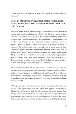73 
Compromise is for the deceived or weak. May we all be challenged by that statement! 
LIE 15 – IN ORDER TO GET ANYWHERE IN THIS WORLD, WE BE MUST A MOVER AND SHAKER. IT’S NOT WHAT WE KNOW – IT’S WHO WE KNOW 
Yeah, that might work if you’re a bully! I don’t mean to insult those who practice such ideologies, but people who live out this lie are acting as liars. How do I know this? I was guilty of this enough to be hung by my own string of names and influences that I self-propagated. I was so insecure as to who I was, I would use the names and positions of people I knew, or wished I knew, in order to stand taller in my little self-made world of pretend. The problem was when I actually got to know some of these “infamous” people, I became disappointed in them due to their level of shallowness. When I realized just how insecure they were, it only made things worse for me. Here I was investing all of my illusive projections into an image that was even shallower than my own pool of discontentment. In fact, in most cases, God ended up having me minister to them even though I was suffering as the “wannabe.” 
When another man lives off the reputation of another man, he only can advance as far as the length of that man’s nose. In other words, we suffer God from truly being able to use His full potential in us to live out His true achievements. Attempting to gain love, acceptance, and favor from the rich and famous is not only condemned by God, it condemns God and puts our lives at risk! 
“When you sit down to dine with a ruler, consider carefully what is before you, and put a knife to your throat if you are a man of great appetite. Do not desire his delicacies, for it is deceptive food. Do not weary yourself to gain wealth, Cease from your consideration of it. When you set your eyes on it, it is gone. For wealth certainly makes itself wings like an eagle that flies toward the heavens. Do not eat the bread of a selfish man, or desire his delicacies; for as he thinks within himself,  