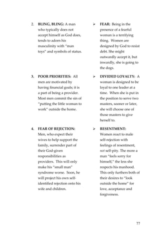 77 
2. BLING, BLING: A man who typically does not accept himself as God does, tends to adorn his masculinity with “man toys” and symbols of status. 
 
FEAR: Being in the presence of a fearful woman is a terrifying thing. Women are designed by God to resist debt. She might outwardly accept it, but inwardly, she is going to the dogs. 
3. POOR PRIORITIES: All men are motivated by having financial goals; it is a part of being a provider. Most men commit the sin of “putting the little woman to work” outside the home. 
 
DIVIDED LOYALTY: A woman is designed to be loyal to one leader at a time. When she is put in the position to serve two masters, sooner or later, she will choose one of those masters to give herself to. 
4. FEAR OF REJECTION: Men, who expect their wives to help support the family, surrender part of their God-given responsibilities as providers. This will only make his “small man” syndrome worse. Soon, he will project his own self- identified rejection onto his wife and children. 
 
RESENTMENT: Women react to male self-rejection with feelings of resentment, not self-pity. The more a man “feels sorry for himself,” the less she respects his manhood. This only furthers both of their desires to “look outside the home” for love, acceptance and forgiveness. 
 