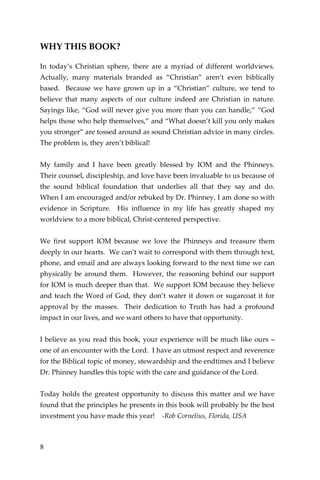 8 
WHY THIS BOOK? 
In today’s Christian sphere, there are a myriad of different worldviews. Actually, many materials branded as “Christian” aren’t even biblically based. Because we have grown up in a “Christian” culture, we tend to believe that many aspects of our culture indeed are Christian in nature. Sayings like, “God will never give you more than you can handle,” “God helps those who help themselves,” and “What doesn’t kill you only makes you stronger” are tossed around as sound Christian advice in many circles. The problem is, they aren’t biblical! 
My family and I have been greatly blessed by IOM and the Phinneys. Their counsel, discipleship, and love have been invaluable to us because of the sound biblical foundation that underlies all that they say and do. When I am encouraged and/or rebuked by Dr. Phinney, I am done so with evidence in Scripture. His influence in my life has greatly shaped my worldview to a more biblical, Christ-centered perspective. 
We first support IOM because we love the Phinneys and treasure them deeply in our hearts. We can’t wait to correspond with them through text, phone, and email and are always looking forward to the next time we can physically be around them. However, the reasoning behind our support for IOM is much deeper than that. We support IOM because they believe and teach the Word of God, they don’t water it down or sugarcoat it for approval by the masses. Their dedication to Truth has had a profound impact in our lives, and we want others to have that opportunity. 
I believe as you read this book, your experience will be much like ours – one of an encounter with the Lord. I have an utmost respect and reverence for the Biblical topic of money, stewardship and the endtimes and I believe Dr. Phinney handles this topic with the care and guidance of the Lord. 
Today holds the greatest opportunity to discuss this matter and we have found that the principles he presents in this book will probably be the best investment you have made this year! -Rob Cornelius, Florida, USA 
 