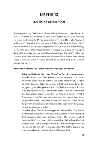 81 
CHAPTER 13 
TEN SIGNS OF REPROOF 
Being reproved by God is not a pleasant thing to be forced to embrace. In Job 37, we learn that whether for the sake of correction, for God to prove He is our God, or for the Divine purpose of love -- it is He -- who “causes it to happen.” Knowing this, our eyes will hopefully look to Truth. Since God is the One who chooses to reprove us in His way and in His timing, we need to allow these circumstances to weaken us, instead of taking on these afflictions like they are some kind of challenge. If we don’t fall to our knees in weakness and brokenness, our hearts will turn harder than a heart attack. Why? Because we have refused to REPENT and allow God to change our ways. 
Allow me to offer to you the ten most obvious signs of reproof: 
1. Being in situations where we “think” we have to borrow money in order to survive: God knows that we are not to turn those away who come to us to borrow. But in the same breath, He tells us not to borrow. What this means is that God understands the way poverty-stricken people think. He also knows they will come to us for help by way of “short-term debts.” It does NOT mean that God places approval on short or long-term debts. What it does mean is that He does not want us to turn away from those people who “think” they need to borrow to survive. When we are the poverty-stricken ones in need, with the big boat in the garage, He knows a reproof is in line. 
2. Overdue bills: There are two types of overdue bills. The first is the most innocent; those who have bills due that are not a result of debt spending (like rent, utilities, etc.). The second kind of “overdue bills” is a result of debt mentality. With those kinds of overdue bills, God is not quick to send a “miraculous provider” to bail us out. He can, but He usually allows the debt to become our tutor to quicken our hearts to detest additional debt.  