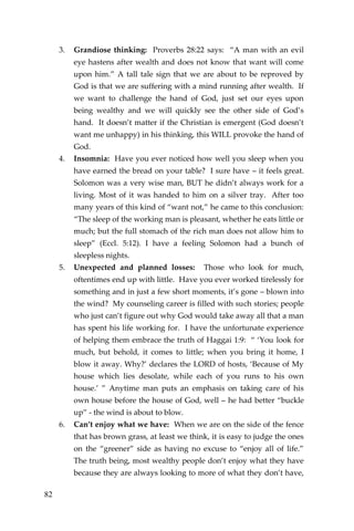 82 
3. Grandiose thinking: Proverbs 28:22 says: “A man with an evil eye hastens after wealth and does not know that want will come upon him.” A tall tale sign that we are about to be reproved by God is that we are suffering with a mind running after wealth. If we want to challenge the hand of God, just set our eyes upon being wealthy and we will quickly see the other side of God’s hand. It doesn’t matter if the Christian is emergent (God doesn’t want me unhappy) in his thinking, this WILL provoke the hand of God. 
4. Insomnia: Have you ever noticed how well you sleep when you have earned the bread on your table? I sure have – it feels great. Solomon was a very wise man, BUT he didn’t always work for a living. Most of it was handed to him on a silver tray. After too many years of this kind of “want not,” he came to this conclusion: “The sleep of the working man is pleasant, whether he eats little or much; but the full stomach of the rich man does not allow him to sleep” (Eccl. 5:12). I have a feeling Solomon had a bunch of sleepless nights. 
5. Unexpected and planned losses: Those who look for much, oftentimes end up with little. Have you ever worked tirelessly for something and in just a few short moments, it’s gone – blown into the wind? My counseling career is filled with such stories; people who just can’t figure out why God would take away all that a man has spent his life working for. I have the unfortunate experience of helping them embrace the truth of Haggai 1:9: “ ‘You look for much, but behold, it comes to little; when you bring it home, I blow it away. Why?’ declares the LORD of hosts, ‘Because of My house which lies desolate, while each of you runs to his own house.’ ” Anytime man puts an emphasis on taking care of his own house before the house of God, well – he had better “buckle up” - the wind is about to blow. 
6. Can’t enjoy what we have: When we are on the side of the fence that has brown grass, at least we think, it is easy to judge the ones on the “greener” side as having no excuse to “enjoy all of life.” The truth being, most wealthy people don’t enjoy what they have because they are always looking to more of what they don’t have,  