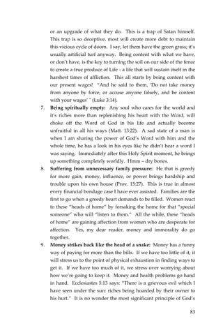 83 
or an upgrade of what they do. This is a trap of Satan himself. This trap is so deceptive, most will create more debt to maintain this vicious cycle of doom. I say, let them have the green grass; it’s usually artificial turf anyway. Being content with what we have, or don’t have, is the key to turning the soil on our side of the fence to create a true produce of Life - a life that will sustain itself in the harshest times of affliction. This all starts by being content with our present wages! “And he said to them, ‘Do not take money from anyone by force, or accuse anyone falsely, and be content with your wages’ " (Luke 3:14). 
7. Being spiritually empty: Any soul who cares for the world and it’s riches more than replenishing his heart with the Word, will choke off the Word of God in his life and actually become unfruitful in all his ways (Matt. 13:22). A sad state of a man is when I am sharing the power of God’s Word with him and the whole time, he has a look in his eyes like he didn’t hear a word I was saying. Immediately after this Holy Spirit moment, he brings up something completely worldly. Hmm – dry bones. 
8. Suffering from unnecessary family pressure: He that is greedy for more gain, money, influence, or power brings hardship and trouble upon his own house (Prov. 15:27). This is true in almost every financial bondage case I have ever assisted. Families are the first to go when a greedy heart demands to be filled. Women react to these “heads of home” by forsaking the home for that “special someone” who will “listen to them.” All the while, these “heads of home” are gaining affection from women who are desperate for affection. Yes, my dear reader, money and immorality do go together. 
9. Money strikes back like the head of a snake: Money has a funny way of paying for more than the bills. If we have too little of it, it will stress us to the point of physical exhaustion in finding ways to get it. If we have too much of it, we stress over worrying about how we’re going to keep it. Money and health problems go hand in hand. Ecclesiastes 5:13 says: “There is a grievous evil which I have seen under the sun: riches being hoarded by their owner to his hurt.” It is no wonder the most significant principle of God’s  