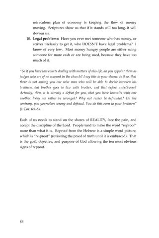 84 
miraculous plan of economy is keeping the flow of money moving. Scriptures show us that if it stands still too long, it will devour us. 
10. Legal problems: Have you ever met someone who has money, or strives tirelessly to get it, who DOESN’T have legal problems? I know of very few. Most money hungry people are either suing someone for more cash or are being sued, because they have too much of it. 
“So if you have law courts dealing with matters of this life, do you appoint them as judges who are of no account in the church? I say this to your shame. Is it so, that there is not among you one wise man who will be able to decide between his brethren, but brother goes to law with brother, and that before unbelievers? Actually, then, it is already a defeat for you, that you have lawsuits with one another. Why not rather be wronged? Why not rather be defrauded? On the contrary, you yourselves wrong and defraud. You do this even to your brethren” (1 Cor. 6:4-8). 
Each of us needs to stand on the shores of REALITY, face the pain, and accept the discipline of the Lord. People tend to make the word “reproof” more than what it is. Reproof from the Hebrew is a simple word picture, which is “re-proof” (revisiting the proof of truth until it is embraced). That is the goal, objective, and purpose of God allowing the ten most obvious signs of reproof. 
 