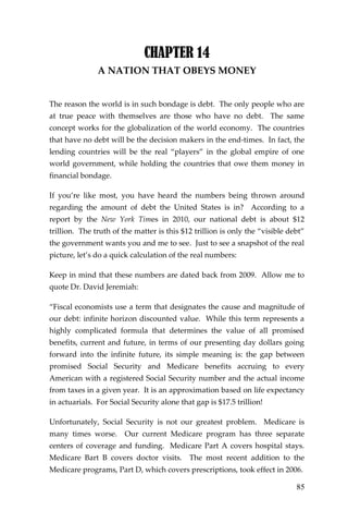 85 
CHAPTER 14 
A NATION THAT OBEYS MONEY 
The reason the world is in such bondage is debt. The only people who are at true peace with themselves are those who have no debt. The same concept works for the globalization of the world economy. The countries that have no debt will be the decision makers in the end-times. In fact, the lending countries will be the real “players” in the global empire of one world government, while holding the countries that owe them money in financial bondage. 
If you’re like most, you have heard the numbers being thrown around regarding the amount of debt the United States is in? According to a report by the New York Times in 2010, our national debt is about $12 trillion. The truth of the matter is this $12 trillion is only the “visible debt” the government wants you and me to see. Just to see a snapshot of the real picture, let’s do a quick calculation of the real numbers: 
Keep in mind that these numbers are dated back from 2009. Allow me to quote Dr. David Jeremiah: 
“Fiscal economists use a term that designates the cause and magnitude of our debt: infinite horizon discounted value. While this term represents a highly complicated formula that determines the value of all promised benefits, current and future, in terms of our presenting day dollars going forward into the infinite future, its simple meaning is: the gap between promised Social Security and Medicare benefits accruing to every American with a registered Social Security number and the actual income from taxes in a given year. It is an approximation based on life expectancy in actuarials. For Social Security alone that gap is $17.5 trillion! 
Unfortunately, Social Security is not our greatest problem. Medicare is many times worse. Our current Medicare program has three separate centers of coverage and funding. Medicare Part A covers hospital stays. Medicare Bart B covers doctor visits. The most recent addition to the Medicare programs, Part D, which covers prescriptions, took effect in 2006.  