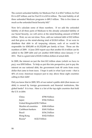 86 
The current unfunded liability for Medicare Part A is $36.7 trillion; for Part B it is $37 trillion; and for Part D it is $15.6 trillion. The total liability of all three unfunded Medicare programs is $89.3 trillion. This is five times as much as the unfunded Social Security bill.” 
Now let’s calculate some of these numbers. If we add the unfunded liability of all three parts of Medicare to the already unfunded liability of our Social Security, we will arrive at the mind-bending amount of $106.8 trillion. Wait, we are not done. Now, add our national debt of $12 trillion and that gives us the mind-altering total of $118.8 trillion. If we were to distribute that debt to all taxpaying citizens, each of us would be responsible for $383,000 or $1,532,000 per family of four. Those are the numbers of 2009. A June 2010 report says that another $1.4 trillion can be added to the 2009 debt and yet another $100 billion since January 1st of 2011. That is a grant total of $120.2 trillion dollars of actual debt. 
In 2009, the interest on just the first $12 trillion alone (which we have to pay), was $383 billion. To help us put this into perspective, just to pay the interest on our national debt, the government took 40 cents from every dollar that came in from taxes. I hope it sank in what I just wrote – that is 40% of every American taxpayer just to stay above these eight countries calling in their debt! 
Did you know that in 2009, 50% of our nation’s public debt (that means our debt) is owned by foreign governments and financial institutions, like global banks? It is true. Here is a list of the top eight countries that hold the U.S. in debt: 
China $798.9 billion 
Japan $746.5 billion 
United Kingdom $230.7 billion 
Muslim oil countries $188.4 billion 
Caribbean bankers $169.3 billion 
Brazil $156.2 billion 
Hong Kong $142.0 billion 
Russia* $122.5 billion 
 