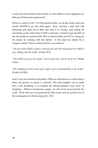 88 
is said to be the investor’s best friend, it is the debtor’s worst nightmare, as debt growth becomes exponential.” 
What is a nation to do? As with personal debt, cut up the credit cards and decide NEVER to go into debt again. Next, develop a plan that will ultimately get itself out of debt and stick to it. Finally, start selling off everything in the nation that is NOT a necessity. Commit to giving 50% of the sale profits to national debt; 40% to internal debt; and 10% to caring for the needy, by starting with the elderly. Is this plan too simple for a complex nation? Here is what God has to say about it: 
“The law of the LORD is perfect, restoring the soul; the testimony of the LORD is sure, making wise the simple” (Psalm 19:7). 
“The LORD preserves the simple; I was brought low, and He saved me” (Psalm 116:6). 
“The unfolding of Your words gives light; it gives understanding to the simple” (Psalm 119:130). 
God’s ways are absolute and perfect. When an individual or a nation obeys them, the person, or nation, is restored. The only tangible way to make this a real possibility is to humble the self-proclaimed “wise men” to simplicity. Without functioning simply, we will not be preserved by the Lord. Those who are not preserved by Him erode and are turned over to the consequences of their wrong (Col. 3:25). 
 