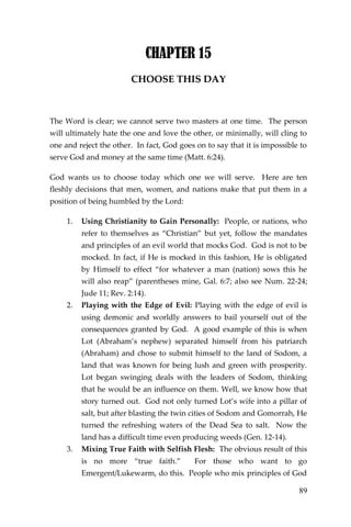 89 
CHAPTER 15 
CHOOSE THIS DAY 
The Word is clear; we cannot serve two masters at one time. The person will ultimately hate the one and love the other, or minimally, will cling to one and reject the other. In fact, God goes on to say that it is impossible to serve God and money at the same time (Matt. 6:24). 
God wants us to choose today which one we will serve. Here are ten fleshly decisions that men, women, and nations make that put them in a position of being humbled by the Lord: 
1. Using Christianity to Gain Personally: People, or nations, who refer to themselves as “Christian” but yet, follow the mandates and principles of an evil world that mocks God. God is not to be mocked. In fact, if He is mocked in this fashion, He is obligated by Himself to effect “for whatever a man (nation) sows this he will also reap” (parentheses mine, Gal. 6:7; also see Num. 22-24; Jude 11; Rev. 2:14). 
2. Playing with the Edge of Evil: Playing with the edge of evil is using demonic and worldly answers to bail yourself out of the consequences granted by God. A good example of this is when Lot (Abraham’s nephew) separated himself from his patriarch (Abraham) and chose to submit himself to the land of Sodom, a land that was known for being lush and green with prosperity. Lot began swinging deals with the leaders of Sodom, thinking that he would be an influence on them. Well, we know how that story turned out. God not only turned Lot’s wife into a pillar of salt, but after blasting the twin cities of Sodom and Gomorrah, He turned the refreshing waters of the Dead Sea to salt. Now the land has a difficult time even producing weeds (Gen. 12-14). 
3. Mixing True Faith with Selfish Flesh: The obvious result of this is no more “true faith.” For those who want to go Emergent/Lukewarm, do this. People who mix principles of God  