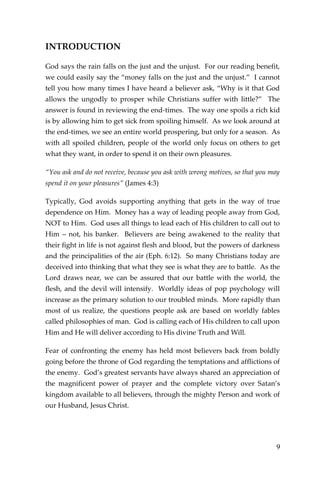 9 
INTRODUCTION 
God says the rain falls on the just and the unjust. For our reading benefit, we could easily say the “money falls on the just and the unjust.” I cannot tell you how many times I have heard a believer ask, “Why is it that God allows the ungodly to prosper while Christians suffer with little?” The answer is found in reviewing the end-times. The way one spoils a rich kid is by allowing him to get sick from spoiling himself. As we look around at the end-times, we see an entire world prospering, but only for a season. As with all spoiled children, people of the world only focus on others to get what they want, in order to spend it on their own pleasures. 
“You ask and do not receive, because you ask with wrong motives, so that you may spend it on your pleasures” (James 4:3) 
Typically, God avoids supporting anything that gets in the way of true dependence on Him. Money has a way of leading people away from God, NOT to Him. God uses all things to lead each of His children to call out to Him – not, his banker. Believers are being awakened to the reality that their fight in life is not against flesh and blood, but the powers of darkness and the principalities of the air (Eph. 6:12). So many Christians today are deceived into thinking that what they see is what they are to battle. As the Lord draws near, we can be assured that our battle with the world, the flesh, and the devil will intensify. Worldly ideas of pop psychology will increase as the primary solution to our troubled minds. More rapidly than most of us realize, the questions people ask are based on worldly fables called philosophies of man. God is calling each of His children to call upon Him and He will deliver according to His divine Truth and Will. 
Fear of confronting the enemy has held most believers back from boldly going before the throne of God regarding the temptations and afflictions of the enemy. God’s greatest servants have always shared an appreciation of the magnificent power of prayer and the complete victory over Satan’s kingdom available to all believers, through the mighty Person and work of our Husband, Jesus Christ.  