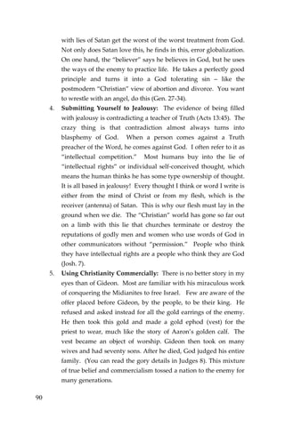 90 
with lies of Satan get the worst of the worst treatment from God. Not only does Satan love this, he finds in this, error globalization. On one hand, the “believer” says he believes in God, but he uses the ways of the enemy to practice life. He takes a perfectly good principle and turns it into a God tolerating sin – like the postmodern “Christian” view of abortion and divorce. You want to wrestle with an angel, do this (Gen. 27-34). 
4. Submitting Yourself to Jealousy: The evidence of being filled with jealousy is contradicting a teacher of Truth (Acts 13:45). The crazy thing is that contradiction almost always turns into blasphemy of God. When a person comes against a Truth preacher of the Word, he comes against God. I often refer to it as “intellectual competition.” Most humans buy into the lie of “intellectual rights” or individual self-conceived thought, which means the human thinks he has some type ownership of thought. It is all based in jealousy! Every thought I think or word I write is either from the mind of Christ or from my flesh, which is the receiver (antenna) of Satan. This is why our flesh must lay in the ground when we die. The “Christian” world has gone so far out on a limb with this lie that churches terminate or destroy the reputations of godly men and women who use words of God in other communicators without “permission.” People who think they have intellectual rights are a people who think they are God (Josh. 7). 
5. Using Christianity Commercially: There is no better story in my eyes than of Gideon. Most are familiar with his miraculous work of conquering the Midianites to free Israel. Few are aware of the offer placed before Gideon, by the people, to be their king. He refused and asked instead for all the gold earrings of the enemy. He then took this gold and made a gold ephod (vest) for the priest to wear, much like the story of Aaron’s golden calf. The vest became an object of worship. Gideon then took on many wives and had seventy sons. After he died, God judged his entire family. (You can read the gory details in Judges 8). This mixture of true belief and commercialism tossed a nation to the enemy for many generations.  