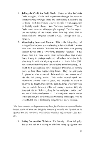 91 
6. Taking the Credit for God’s Work: I have an idea. Let’s take God’s thoughts, Words, and inspirations through the power of the Holy Spirit; copyright them; and then require mankind to pay for them – with the promise to never rewrite, reprint, reproduce, or digitally master them. Yes, I’m being facetious! Who, in God’s name, came up with copyright anyway? This has stopped the multiplicity of the Gospel more than any other form of commercialism. Original thought is God. Enough said (see 2 Kings 5). 
7. Worshipping Jesus and Money: This is the bling-bling rich young ruler that Jesus was addressing in Luke 18:18-34. I am not sure how true indwelt Christians can turn their poor poverty stricken Savior into a “Prosperity Doctrine” teacher? It has always been a mystery to me. Smart moneymakers have always found it easy to package and expect all others to be able to do what they do, which is why they are rich. If I had a dollar (Did I just say that?) for every time I heard some moneymaker say, “If I could do it, you certainly can.” Prosperity Doctrines are nothing more, or less, than multileveling Jesus. They cut and paste Scriptures in order to maintain their service to two masters, much like the rich young leader. This leader showed quick and responsible actions, came to Jesus, and appeared to have an ability to be taught. But once the real challenge was put before him, he ran into the arms of his real master – money. Why did Jesus ask him to “Sell everything he had and give it to the poor” as a test of his inquest? (verse 22). It wasn’t just to test the motive to his question, but Jesus was also practically checking to see if he would fulfill one of the leading obligations of a new believer. 
“For there was not a needy person among them, for all who were owners of land or houses would sell them and bring the proceeds of the sales and lay them at the apostles' feet, and they would be distributed to each as any had need” (Acts 4:34- 35). 
8. Rating Out Another Christian: The first sign of love is loyalty! Today, we live in a society of children rising up against their  