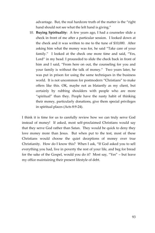 93 
advantage. But, the real hardcore truth of the matter is the “right hand should not see what the left hand is giving.” 
10. Buying Spirituality: A few years ago, I had a counselee slide a check in front of me after a particular session. I looked down at the check and it was written to me to the tune of $10,000. After asking him what the money was for, he said “Take care of your family.” I looked at the check one more time and said, “Yes, Lord” in my head. I proceeded to slide the check back in front of him and I said, “From here on out, the counseling for you and your family is without the talk of money.” Two years later, he was put in prison for using the same techniques in the business world. It is not uncommon for postmodern “Christians” to make offers like this. OK, maybe not as blatantly as my client, but certainly by rubbing shoulders with people who are more “spiritual” than they. People have the nasty habit of thinking their money, particularly donations, give them special privileges in spiritual places (Acts 8:9-24). 
I think it is time for us to carefully review how we can truly serve God instead of money! If asked, most self-proclaimed Christians would say that they serve God rather than Satan. They would be quick to deny they love money more than Jesus. But when put to the test, most of these Christians would choose the quiet deceptions of money over true Christianity. How do I know this? When I ask, “If God asked you to sell everything you had, live in poverty the rest of your life, and beg for bread for the sake of the Gospel, would you do it? Most say, “Yes” – but leave my office maintaining their present lifestyle of debt. 
 