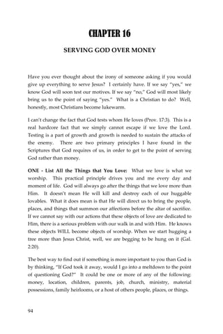 94 
CHAPTER 16 
SERVING GOD OVER MONEY 
Have you ever thought about the irony of someone asking if you would give up everything to serve Jesus? I certainly have. If we say “yes,” we know God will soon test our motives. If we say “no,” God will most likely bring us to the point of saying “yes.” What is a Christian to do? Well, honestly, most Christians become lukewarm. 
I can’t change the fact that God tests whom He loves (Prov. 17:3). This is a real hardcore fact that we simply cannot escape if we love the Lord. Testing is a part of growth and growth is needed to sustain the attacks of the enemy. There are two primary principles I have found in the Scriptures that God requires of us, in order to get to the point of serving God rather than money. 
ONE - List All the Things that You Love: What we love is what we worship. This practical principle drives you and me every day and moment of life. God will always go after the things that we love more than Him. It doesn’t mean He will kill and destroy each of our huggable lovables. What it does mean is that He will direct us to bring the people, places, and things that summon our affections before the altar of sacrifice. If we cannot say with our actions that these objects of love are dedicated to Him, there is a serious problem with our walk in and with Him. He knows these objects WILL become objects of worship. When we start hugging a tree more than Jesus Christ, well, we are begging to be hung on it (Gal. 2:20). 
The best way to find out if something is more important to you than God is by thinking, “If God took it away, would I go into a meltdown to the point of questioning God?” It could be one or more of any of the following: money, location, children, parents, job, church, ministry, material possessions, family heirlooms, or a host of others people, places, or things.  