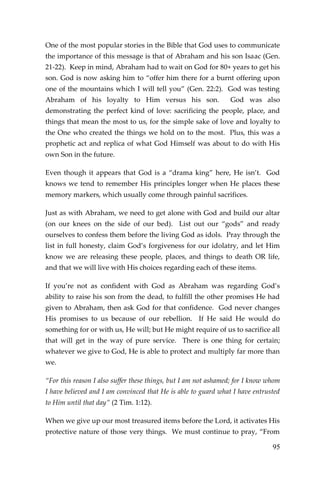 95 
One of the most popular stories in the Bible that God uses to communicate the importance of this message is that of Abraham and his son Isaac (Gen. 21-22). Keep in mind, Abraham had to wait on God for 80+ years to get his son. God is now asking him to “offer him there for a burnt offering upon one of the mountains which I will tell you” (Gen. 22:2). God was testing Abraham of his loyalty to Him versus his son. God was also demonstrating the perfect kind of love: sacrificing the people, place, and things that mean the most to us, for the simple sake of love and loyalty to the One who created the things we hold on to the most. Plus, this was a prophetic act and replica of what God Himself was about to do with His own Son in the future. 
Even though it appears that God is a “drama king” here, He isn’t. God knows we tend to remember His principles longer when He places these memory markers, which usually come through painful sacrifices. 
Just as with Abraham, we need to get alone with God and build our altar (on our knees on the side of our bed). List out our “gods” and ready ourselves to confess them before the living God as idols. Pray through the list in full honesty, claim God’s forgiveness for our idolatry, and let Him know we are releasing these people, places, and things to death OR life, and that we will live with His choices regarding each of these items. 
If you’re not as confident with God as Abraham was regarding God’s ability to raise his son from the dead, to fulfill the other promises He had given to Abraham, then ask God for that confidence. God never changes His promises to us because of our rebellion. If He said He would do something for or with us, He will; but He might require of us to sacrifice all that will get in the way of pure service. There is one thing for certain; whatever we give to God, He is able to protect and multiply far more than we. 
“For this reason I also suffer these things, but I am not ashamed; for I know whom I have believed and I am convinced that He is able to guard what I have entrusted to Him until that day” (2 Tim. 1:12). 
When we give up our most treasured items before the Lord, it activates His protective nature of those very things. We must continue to pray, “From  