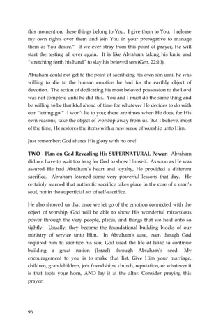 96 
this moment on, these things belong to You. I give them to You. I release my own rights over them and join You in your prerogative to manage them as You desire.” If we ever stray from this point of prayer, He will start the testing all over again. It is like Abraham taking his knife and “stretching forth his hand” to slay his beloved son (Gen. 22:10). 
Abraham could not get to the point of sacrificing his own son until he was willing to die to the human emotion he had for the earthly object of devotion. The action of dedicating his most beloved possession to the Lord was not complete until he did this. You and I must do the same thing and be willing to be thankful ahead of time for whatever He decides to do with our “letting go.” I won’t lie to you; there are times when He does, for His own reasons, take the object of worship away from us. But I believe, most of the time, He restores the items with a new sense of worship unto Him. 
Just remember: God shares His glory with no one! 
TWO - Plan on God Revealing His SUPERNATURAL Power: Abraham did not have to wait too long for God to show Himself. As soon as He was assured He had Abraham’s heart and loyalty, He provided a different sacrifice. Abraham learned some very powerful lessons that day. He certainly learned that authentic sacrifice takes place in the core of a man’s soul, not in the superficial act of self-sacrifice. 
He also showed us that once we let go of the emotion connected with the object of worship, God will be able to show His wonderful miraculous power through the very people, places, and things that we held onto so tightly. Usually, they become the foundational building blocks of our ministry of service unto Him. In Abraham’s case, even though God required him to sacrifice his son, God used the life of Isaac to continue building a great nation (Israel) through Abraham’s seed. My encouragement to you is to make that list. Give Him your marriage, children, grandchildren, job, friendships, church, reputation, or whatever it is that toots your horn, AND lay it at the altar. Consider praying this prayer: 
 