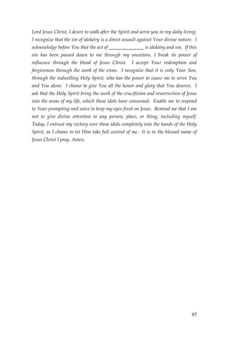 97 
Lord Jesus Christ, I desire to walk after the Spirit and serve you in my daily living. I recognize that the sin of idolatry is a direct assault against Your divine nature. I acknowledge before You that the act of ______________ is idolatry and sin. If this sin has been passed down to me through my ancestors, I break its power of influence through the blood of Jesus Christ. I accept Your redemption and forgiveness through the work of the cross. I recognize that it is only Your Son, through the indwelling Holy Spirit, who has the power to cause me to serve You and You alone. I choose to give You all the honor and glory that You deserve. I ask that the Holy Spirit bring the work of the crucifixion and resurrection of Jesus into the areas of my life, which these idols have consumed. Enable me to respond to Your prompting and voice to keep my eyes fixed on Jesus. Remind me that I am not to give divine attention to any person, place, or thing, including myself. Today, I entrust my victory over these idols completely into the hands of the Holy Spirit, as I choose to let Him take full control of me. It is in the blessed name of Jesus Christ I pray. Amen. 
 