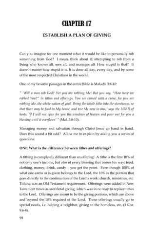 98 
CHAPTER 17 
ESTABLISH A PLAN OF GIVING 
Can you imagine for one moment what it would be like to personally rob something from God? I mean, think about it; attempting to rob from a Being who knows all, sees all, and manages all. How stupid is that? It doesn’t matter how stupid it is. It is done all day, every day, and by some of the most respected Christians in the world. 
One of my favorite passages in the entire Bible is Malachi 3:8-10: 
" ‘Will a man rob God? Yet you are robbing Me! But you say, “How have we robbed You?” In tithes and offerings. You are cursed with a curse, for you are robbing Me, the whole nation of you! Bring the whole tithe into the storehouse, so that there may be food in My house, and test Me now in this,’ says the LORD of hosts, ‘if I will not open for you the windows of heaven and pour out for you a blessing until it overflows’ ” (Mal. 3:8-10). 
Managing money and salvation through Christ Jesus go hand in hand. Does this sound a bit odd? Allow me to explain by asking you a series of questions: 
ONE: What is the difference between tithes and offerings? 
A tithing is completely different than an offering! A tithe is the first 10% of not only one’s income, but also of every blessing that comes his way: food, clothing, money, drink, candy – you get the point. Even though 100% of what one earns or is given belongs to the Lord, the 10% is the portion that goes directly to the continuation of the Lord’s work: church, ministries, etc. Tithing was an Old Testament requirement. Offerings were added in New Testament times as sacrificial giving, which was in no way to replace tithes to the Lord. Offerings are meant to be the giving portions, which are above and beyond the 10% required of the Lord. These offerings usually go to special needs, i.e. helping a neighbor, giving to the homeless, etc. (2 Cor. 9:6-8).  