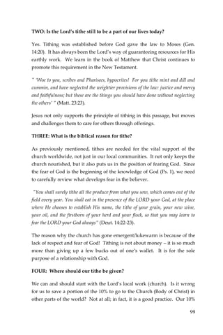 99 
TWO: Is the Lord’s tithe still to be a part of our lives today? 
Yes. Tithing was established before God gave the law to Moses (Gen. 14:20). It has always been the Lord’s way of guaranteeing resources for His earthly work. We learn in the book of Matthew that Christ continues to promote this requirement in the New Testament. 
" ‘Woe to you, scribes and Pharisees, hypocrites! For you tithe mint and dill and cummin, and have neglected the weightier provisions of the law: justice and mercy and faithfulness; but these are the things you should have done without neglecting the others’ ” (Matt. 23:23). 
Jesus not only supports the principle of tithing in this passage, but moves and challenges them to care for others through offerings. 
THREE: What is the biblical reason for tithe? 
As previously mentioned, tithes are needed for the vital support of the church worldwide, not just in our local communities. It not only keeps the church nourished, but it also puts us in the position of fearing God. Since the fear of God is the beginning of the knowledge of God (Ps. 1), we need to carefully review what develops fear in the believer. 
"You shall surely tithe all the produce from what you sow, which comes out of the field every year. You shall eat in the presence of the LORD your God, at the place where He chooses to establish His name, the tithe of your grain, your new wine, your oil, and the firstborn of your herd and your flock, so that you may learn to fear the LORD your God always” (Deut. 14:22-23). 
The reason why the church has gone emergent/lukewarm is because of the lack of respect and fear of God! Tithing is not about money – it is so much more than giving up a few bucks out of one’s wallet. It is for the sole purpose of a relationship with God. 
FOUR: Where should our tithe be given? 
We can and should start with the Lord’s local work (church). Is it wrong for us to save a portion of the 10% to go to the Church (Body of Christ) in other parts of the world? Not at all; in fact, it is a good practice. Our 10%  