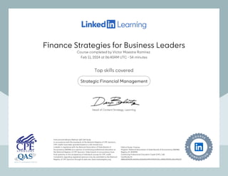 Finance Strategies for Business Leaders
Course completed by Víctor Maestre Ramírez
Feb 11, 2024 at 06:40AM UTC 54 minutes
•
Top skills covered
Strategic Financial Management
Instructional Delivery Method: QAS Self Study
In accordance with the standards of the National Registry of CPE Sponsors,
CPE credits have been granted based on a 50-minute hour.
LinkedIn is registered with the National Association of State Boards of
Accountancy (NASBA) as a sponsor of continuing professional education on
the National Registry of CPE Sponsors. State boards of accountancy have
final authority on the acceptance of individual courses for CPE credit.
Complaints regarding registered sponsors may be submitted to the National
Registry of CPE Sponsors through its web site: www.nasbaregistry.org
Field of Study: Finance
Program: National Association of State Boards of Accountancy (NASBA)
Registry ID: #140940
Continuing Professional Education Credit (CPE): 1.80
Certificate ID:
388bdfd465ffc64e54ed360ef52e44b934269130cc8f0fb145505c68a1f45333
Instructional Delivery Method: QAS Self Study
In accordance with the standards of the National Registry of CPE Sponsors,
CPE credits have been granted based on a 50-minute hour.
LinkedIn is registered with the National Association of State Boards of
Accountancy (NASBA) as a sponsor of continuing professional education on
the National Registry of CPE Sponsors. State boards of accountancy have
final authority on the acceptance of individual courses for CPE credit.
Complaints regarding registered sponsors may be submitted to the National
Registry of CPE Sponsors through its web site: www.nasbaregistry.org
Field of Study: Finance
Program: National Association of State Boards of Accountancy (NASBA)
Registry ID: #140940
Continuing Professional Education Credit (CPE): 1.80
Certificate ID:
388bdfd465ffc64e54ed360ef52e44b934269130cc8f0fb145505c68a1f45333
Head of Content Strategy, Learning
Finance Strategies for Business Leaders
Course completed by Víctor Maestre Ramírez
Feb 11, 2024 at 06:40AM UTC 54 minutes
•
Top skills covered
Strategic Financial Management
Instructional Delivery Method: QAS Self Study
In accordance with the standards of the National Registry of CPE Sponsors,
CPE credits have been granted based on a 50-minute hour.
LinkedIn is registered with the National Association of State Boards of
Accountancy (NASBA) as a sponsor of continuing professional education on
the National Registry of CPE Sponsors. State boards of accountancy have
final authority on the acceptance of individual courses for CPE credit.
Complaints regarding registered sponsors may be submitted to the National
Registry of CPE Sponsors through its web site: www.nasbaregistry.org
Field of Study: Finance
Program: National Association of State Boards of Accountancy (NASBA)
Registry ID: #140940
Continuing Professional Education Credit (CPE): 1.80
Certificate ID:
388bdfd465ffc64e54ed360ef52e44b934269130cc8f0fb145505c68a1f45333
Instructional Delivery Method: QAS Self Study
In accordance with the standards of the National Registry of CPE Sponsors,
CPE credits have been granted based on a 50-minute hour.
LinkedIn is registered with the National Association of State Boards of
Accountancy (NASBA) as a sponsor of continuing professional education on
the National Registry of CPE Sponsors. State boards of accountancy have
final authority on the acceptance of individual courses for CPE credit.
Complaints regarding registered sponsors may be submitted to the National
Registry of CPE Sponsors through its web site: www.nasbaregistry.org
Field of Study: Finance
Program: National Association of State Boards of Accountancy (NASBA)
Registry ID: #140940
Continuing Professional Education Credit (CPE): 1.80
Certificate ID:
388bdfd465ffc64e54ed360ef52e44b934269130cc8f0fb145505c68a1f45333
Head of Content Strategy, Learning
 